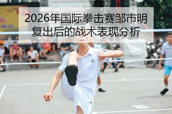2026年国际拳击赛邹市明复出后的战术表现分析