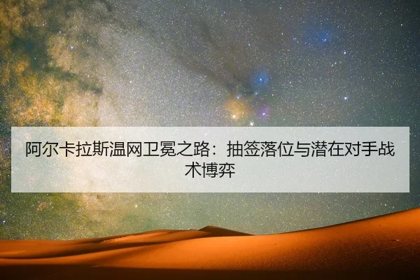 阿尔卡拉斯温网卫冕之路：抽签落位与潜在对手战术博弈
