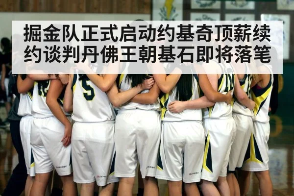 掘金队正式启动约基奇顶薪续约谈判丹佛王朝基石即将落笔