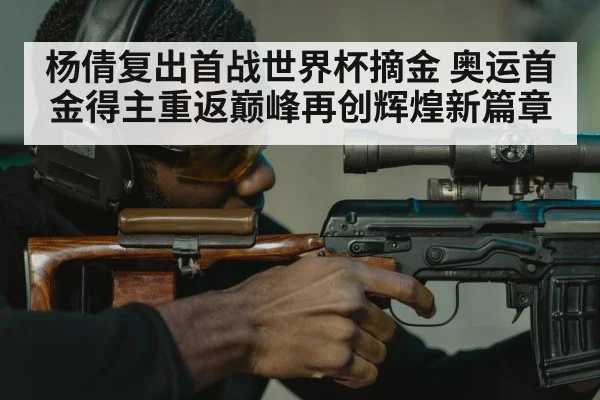 杨倩复出首战世界杯摘金 奥运首金得主重返巅峰再创辉煌新篇章